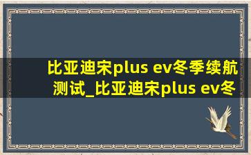 比亚迪宋plus ev冬季续航测试_比亚迪宋plus ev冬季续航测试结果